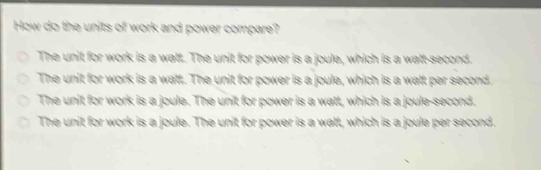how do the units of work and power compare?\nthe unit for work is a watt. the unit for power is a joule, which is a watt - second.\nthe unit for work is a watt. the unit for power is a joule, which is a watt per second.\nthe unit for work is a joule. the unit for power is a watt, which is a joule - second.\nthe unit for work is a joule. the unit for power is a watt, which is a joule per second.