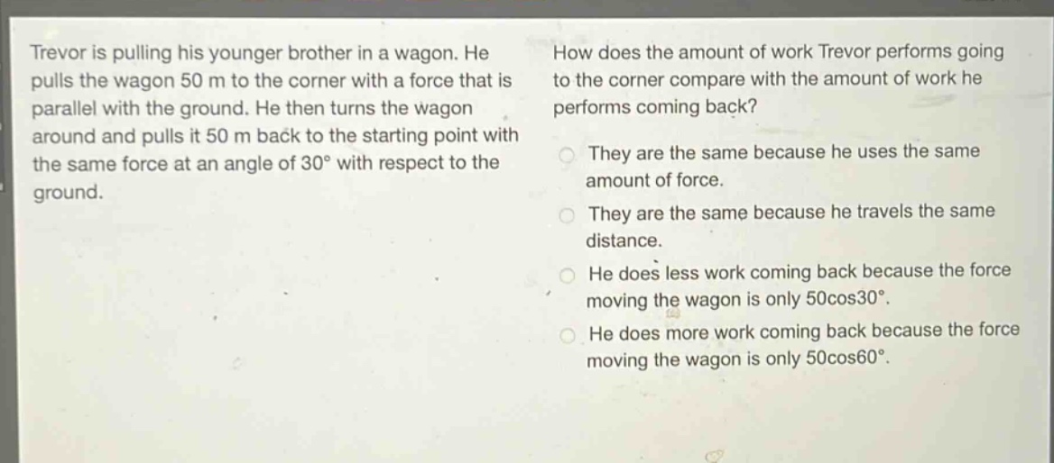 trevor is pulling his younger brother in a wagon. he pulls the wagon 50 m to the corner with a force that is parallel with the ground. he then turns the wagon around and pulls it 50 m back to the starting point with the same force at an angle of 30° with respect to the ground. how does the amount of work trevor performs going to the corner compare with the amount of work he performs coming back? they are the same because he uses the same amount of force. they are the same because he travels the same distance. he does less work coming back because the force moving the wagon is only 50cos30°. he does more work coming back because the force moving the wagon is only 50cos60°.