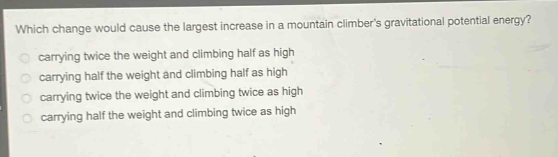 which change would cause the largest increase in a mountain climbers gravitational potential energy?\ncarrying twice the weight and climbing half as high\ncarrying half the weight and climbing half as high\ncarrying twice the weight and climbing twice as high\ncarrying half the weight and climbing twice as high