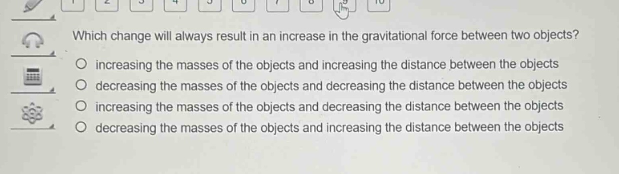 which change will always result in an increase in the gravitational force between two objects?\n○ increasing the masses of the objects and increasing the distance between the objects\n○ decreasing the masses of the objects and decreasing the distance between the objects\n○ increasing the masses of the objects and decreasing the distance between the objects\n○ decreasing the masses of the objects and increasing the distance between the objects