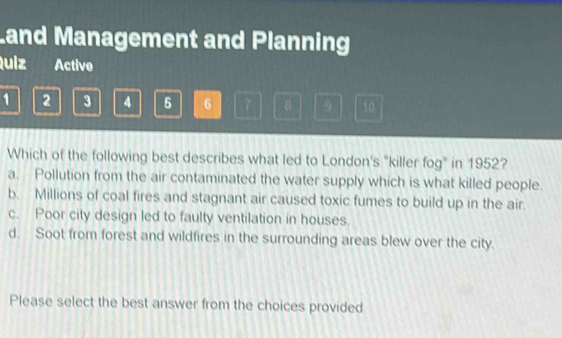 which of the following best describes what led to londons \killer fog\ in 1952? a. pollution from the air contaminated the water supply which is what killed people. b. millions of coal fires and stagnant air caused toxic fumes to build up in the air. c. poor city design led to faulty ventilation in houses. d. soot from forest and wildfires in the surrounding areas blew over the city. please select the best answer from the choices provided