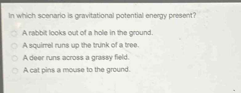 in which scenario is gravitational potential energy present?\na rabbit looks out of a hole in the ground.\na squirrel runs up the trunk of a tree.\na deer runs across a grassy field.\na cat pins a mouse to the ground.