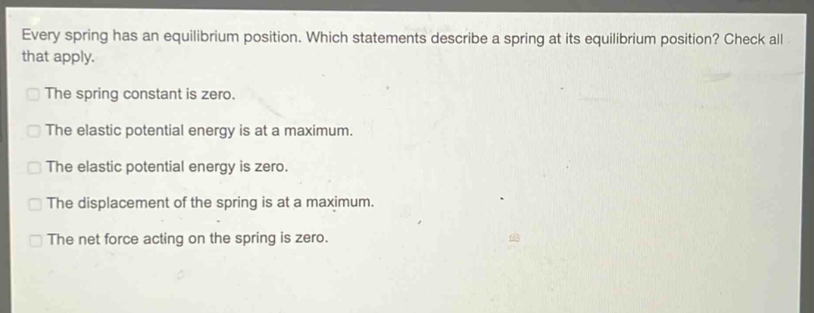every spring has an equilibrium position. which statements describe a spring at its equilibrium position? check all that apply.\nthe spring constant is zero.\nthe elastic potential energy is at a maximum.\nthe elastic potential energy is zero.\nthe displacement of the spring is at a maximum.\nthe net force acting on the spring is zero.
