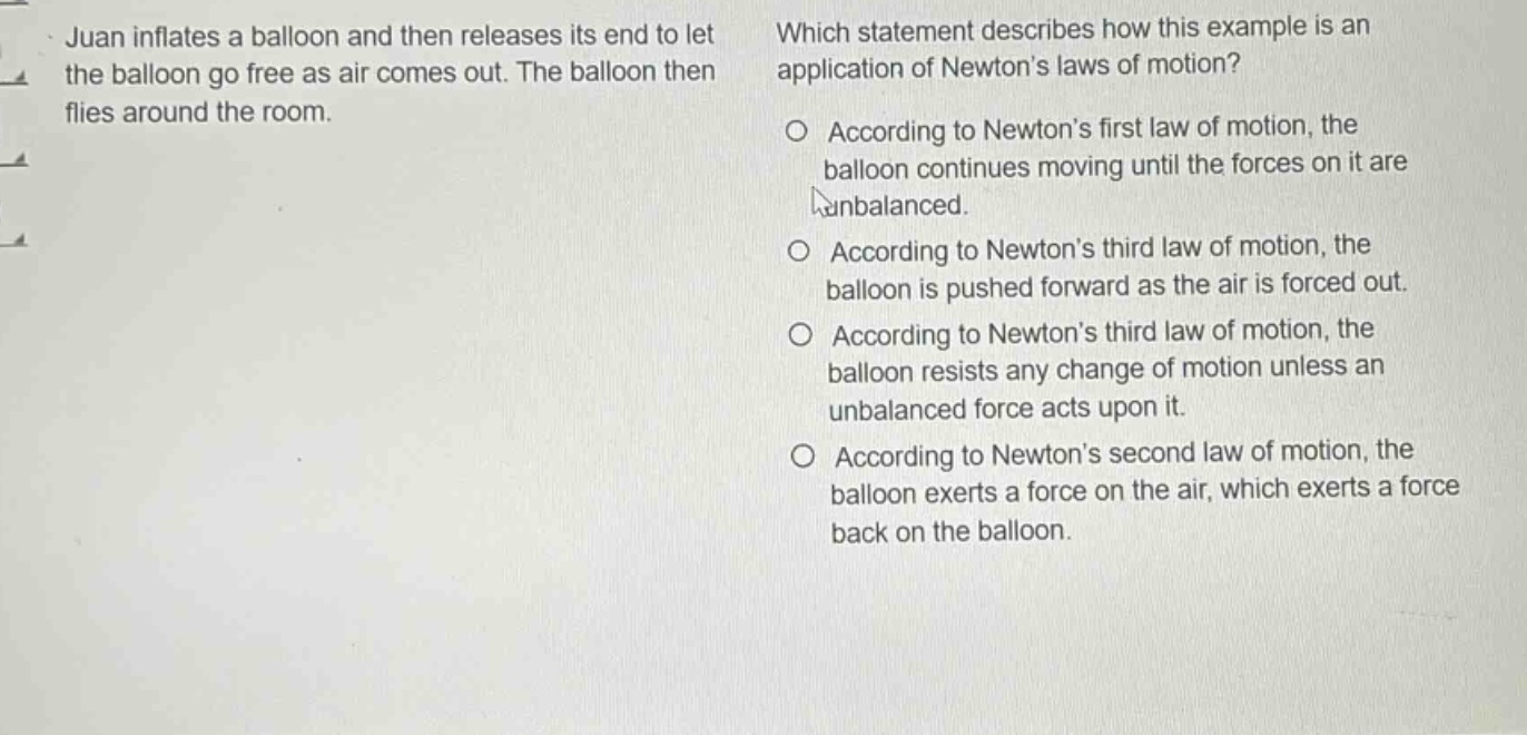 juan inflates a balloon and then releases its end to let the balloon go free as air comes out. the balloon then flies around the room. which statement describes how this example is an application of newtons laws of motion? o according to newtons first law of motion, the balloon continues moving until the forces on it are unbalanced. o according to newtons third law of motion, the balloon is pushed forward as the air is forced out. o according to newtons third law of motion, the balloon resists any change of motion unless an unbalanced force acts upon it. o according to newtons second law of motion, the balloon exerts a force on the air, which exerts a force back on the balloon.