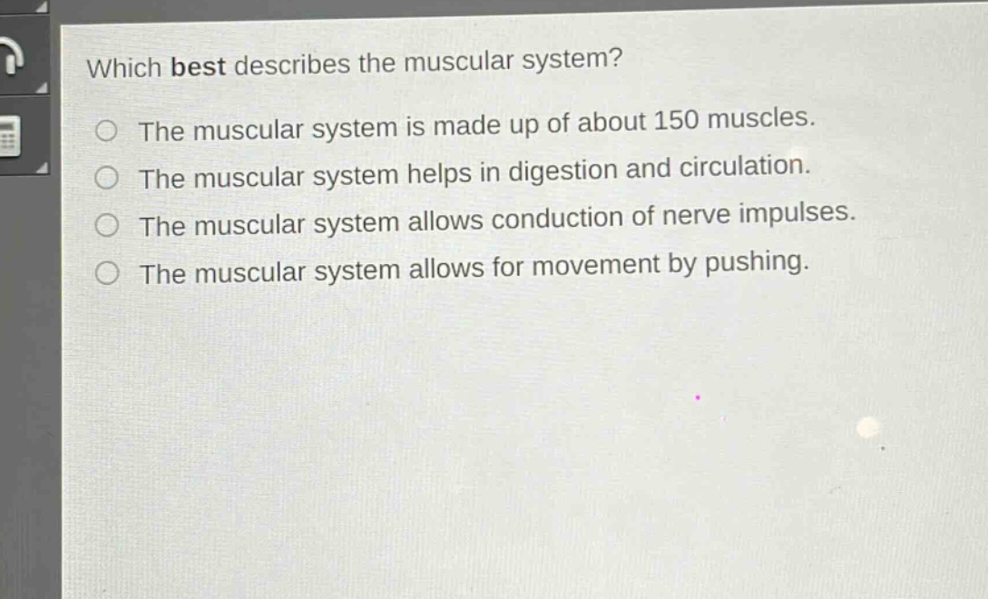 which best describes the muscular system?\nthe muscular system is made up of about 150 muscles.\nthe muscular system helps in digestion and circulation.\nthe muscular system allows conduction of nerve impulses.\nthe muscular system allows for movement by pushing.