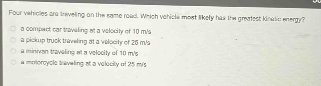 four vehicles are traveling on the same road. which vehicle most likely has the greatest kinetic energy?\n a compact car traveling at a velocity of 10 m/s\n a pickup truck traveling at a velocity of 25 m/s\n a minivan traveling at a velocity of 10 m/s\n a motorcycle traveling at a velocity of 25 m/s