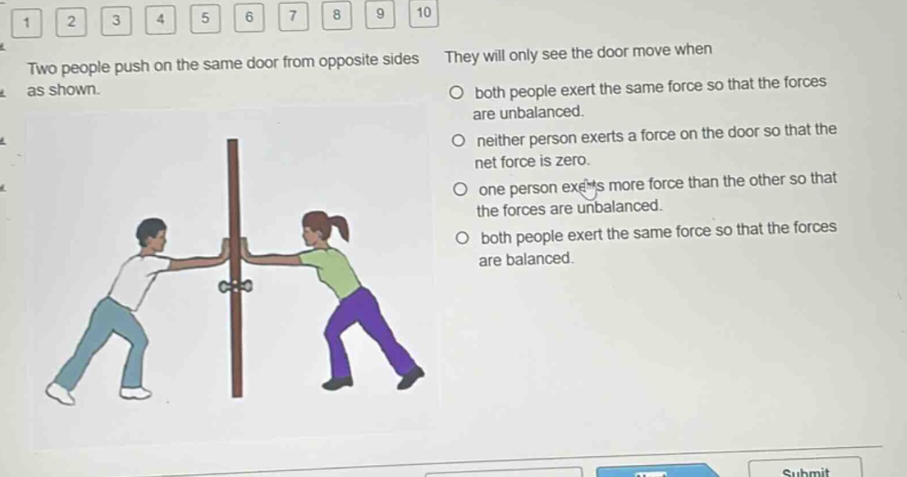 two people push on the same door from opposite sides as shown. they will only see the door move when\n○ both people exert the same force so that the forces are unbalanced.\n○ neither person exerts a force on the door so that the net force is zero.\n○ one person exerts more force than the other so that the forces are unbalanced.\n○ both people exert the same force so that the forces are balanced.
