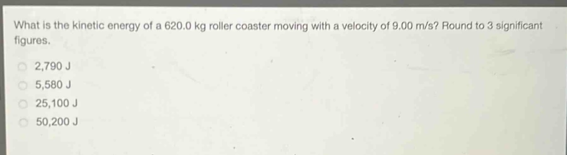 what is the kinetic energy of a 620.0 kg roller coaster moving with a velocity of 9.00 m/s? round to 3 significant figures.\n2,790 j\n5,580 j\n25,100 j\n50,200 j