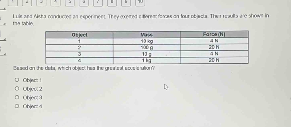 luis and aisha conducted an experiment. they exerted different forces on four objects. their results are shown in the table.\n| object | mass | force (n) |\n| ---- | ---- | ---- |\n| 1 | 10 kg | 4 n |\n| 2 | 100 g | 20 n |\n| 3 | 10 g | 4 n |\n| 4 | 1 kg | 20 n |\nbased on the data, which object has the greatest acceleration?\no object 1\no object 2\no object 3\no object 4