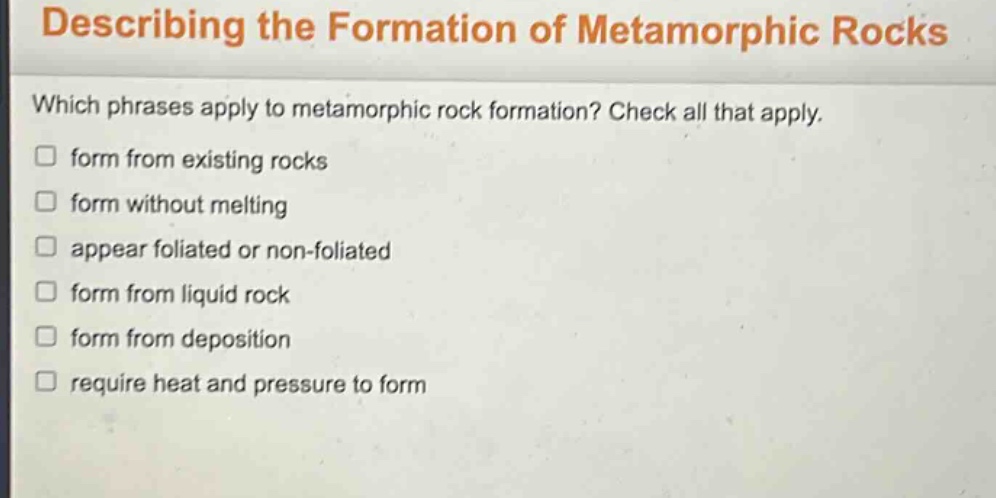 describing the formation of metamorphic rocks\nwhich phrases apply to metamorphic rock formation? check all that apply.\nform from existing rocks\nform without melting\nappear foliated or non - foliated\nform from liquid rock\nform from deposition\nrequire heat and pressure to form