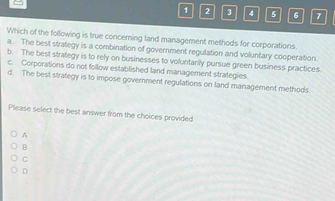 which of the following is true concerning land management methods for corporations. a. the best strategy is a combination of government regulation and voluntary cooperation. b. the best strategy is to rely on businesses to voluntarily pursue green business practices. c. corporations do not follow established land management strategies. d. the best strategy is to impose government regulations on land management methods. please select the best answer from the choices provided