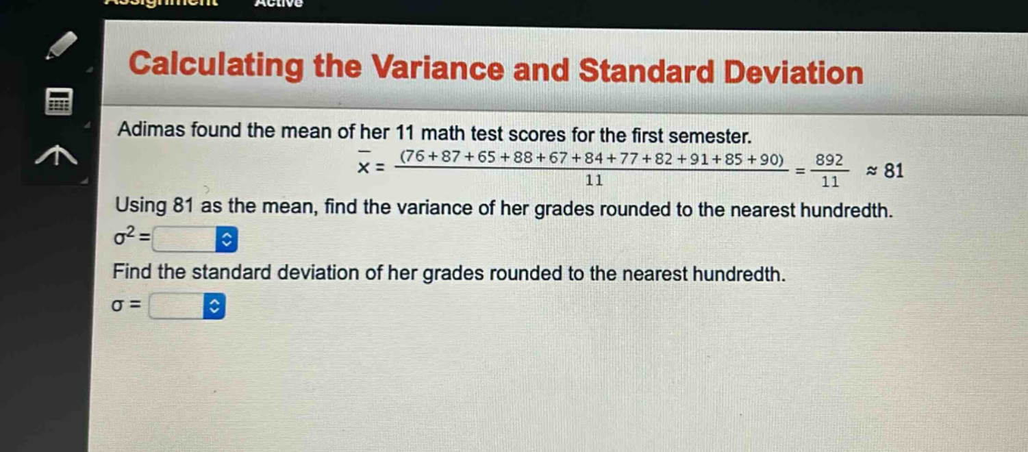 calculating the variance and standard deviation\nadimas found the mean of her 11 math test scores for the first semester.\n$overline{x}=\frac{(76 + 87+65 + 88+67 + 84+77 + 82+91 + 85+90)}{11}=\frac{892}{11}approx81$\nusing 81 as the mean, find the variance of her grades rounded to the nearest hundredth.\n$sigma^{2}=$\nfind the standard deviation of her grades rounded to the nearest hundredth.\n$sigma=$