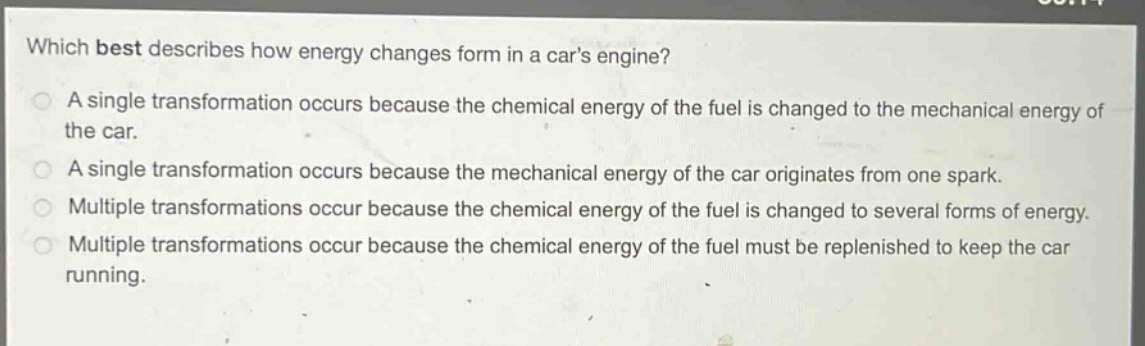which best describes how energy changes form in a cars engine?\na single transformation occurs because the chemical energy of the fuel is changed to the mechanical energy of the car.\na single transformation occurs because the mechanical energy of the car originates from one spark.\nmultiple transformations occur because the chemical energy of the fuel is changed to several forms of energy.\nmultiple transformations occur because the chemical energy of the fuel must be replenished to keep the car running.