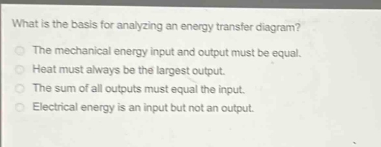 what is the basis for analyzing an energy transfer diagram?\nthe mechanical energy input and output must be equal.\nheat must always be the largest output.\nthe sum of all outputs must equal the input.\nelectrical energy is an input but not an output.