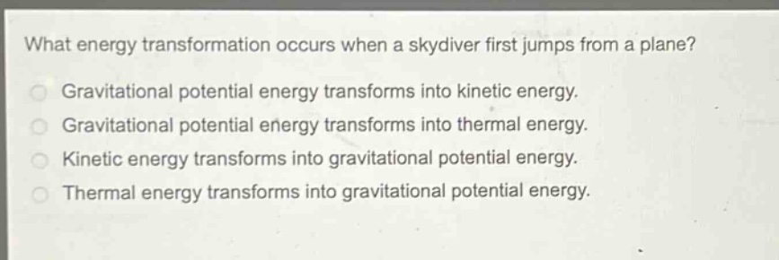 what energy transformation occurs when a skydiver first jumps from a plane?\ngravitational potential energy transforms into kinetic energy.\ngravitational potential energy transforms into thermal energy.\nkinetic energy transforms into gravitational potential energy.\nthermal energy transforms into gravitational potential energy.