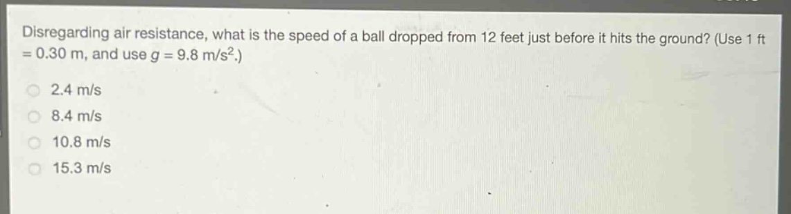disregarding air resistance, what is the speed of a ball dropped from 12 feet just before it hits the ground? (use 1 ft = 0.30 m, and use g = 9.8 m/s².)\n2.4 m/s\n8.4 m/s\n10.8 m/s\n15.3 m/s
