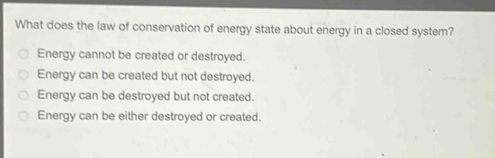 what does the law of conservation of energy state about energy in a closed system?\nenergy cannot be created or destroyed.\nenergy can be created but not destroyed.\nenergy can be destroyed but not created.\nenergy can be either destroyed or created.