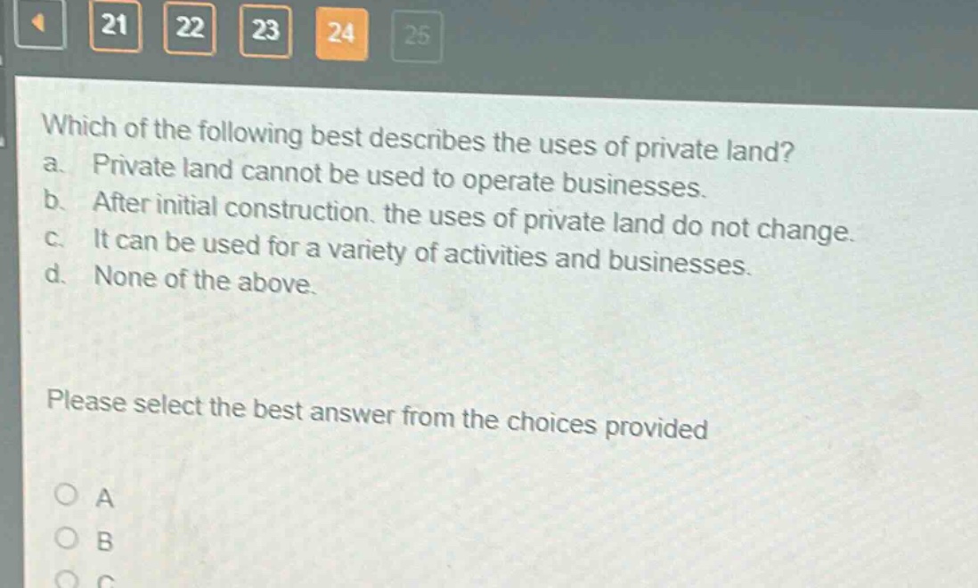 which of the following best describes the uses of private land? a. private land cannot be used to operate businesses. b. after initial construction, the uses of private land do not change. c. it can be used for a variety of activities and businesses. d. none of the above. please select the best answer from the choices provided