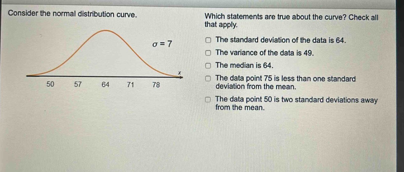 consider the normal distribution curve. which statements are true about the curve? check all that apply. the standard deviation of the data is 64. the variance of the data is 49. the median is 64. the data point 75 is less than one standard deviation from the mean. the data point 50 is two standard deviations away from the mean.