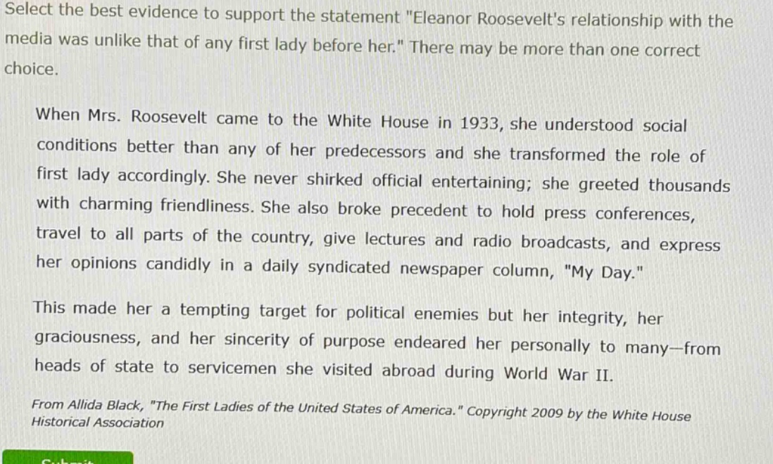 select the best evidence to support the statement \eleanor roosevelts relationship with the media was unlike that of any first lady before her.\ there may be more than one correct choice.\n\nwhen mrs. roosevelt came to the white house in 1933, she understood social conditions better than any of her predecessors and she transformed the role of first lady accordingly. she never shirked official entertaining; she greeted thousands with charming friendliness. she also broke precedent to hold press conferences, travel to all parts of the country, give lectures and radio broadcasts, and express her opinions candidly in a daily syndicated newspaper column, \my day.\\n\nthis made her a tempting target for political enemies but her integrity, her graciousness, and her sincerity of purpose endeared her personally to many—from heads of state to servicemen she visited abroad during world war ii.\n\nfrom allida black, \the first ladies of the united states of america.\ copyright 2009 by the white house historical association