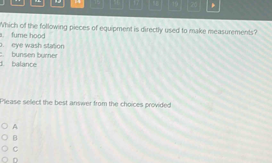 which of the following pieces of equipment is directly used to make measurements?\na. fume hood\nb. eye wash station\nc. bunsen burner\nd. balance\nplease select the best answer from the choices provided\no a\no b\no c\no d