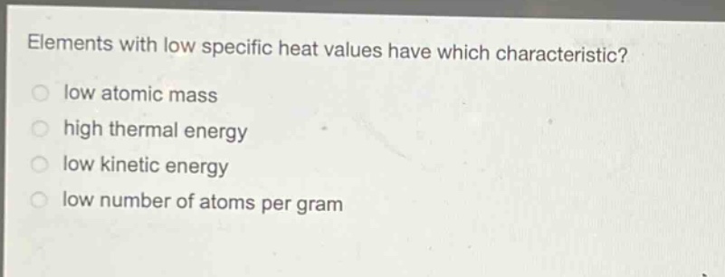 elements with low specific heat values have which characteristic?\nlow atomic mass\nhigh thermal energy\nlow kinetic energy\nlow number of atoms per gram