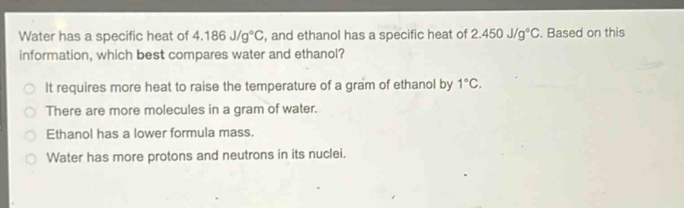 water has a specific heat of 4.186 j/g°c, and ethanol has a specific heat of 2.450 j/g°c. based on this information, which best compares water and ethanol?\nit requires more heat to raise the temperature of a gram of ethanol by 1°c.\nthere are more molecules in a gram of water.\nethanol has a lower formula mass.\nwater has more protons and neutrons in its nuclei.