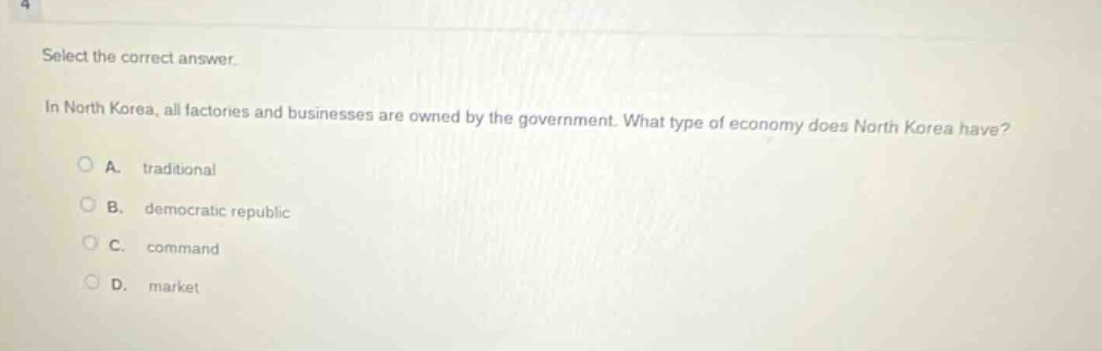 select the correct answer.\nin north korea, all factories and businesses are owned by the government. what type of economy does north korea have?\na. traditional\nb. democratic republic\nc. command\nd. market