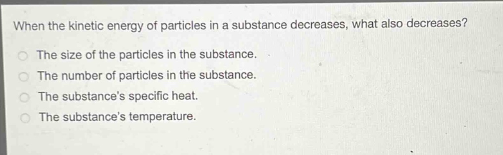 when the kinetic energy of particles in a substance decreases, what also decreases?\nthe size of the particles in the substance.\nthe number of particles in the substance.\nthe substances specific heat.\nthe substances temperature.