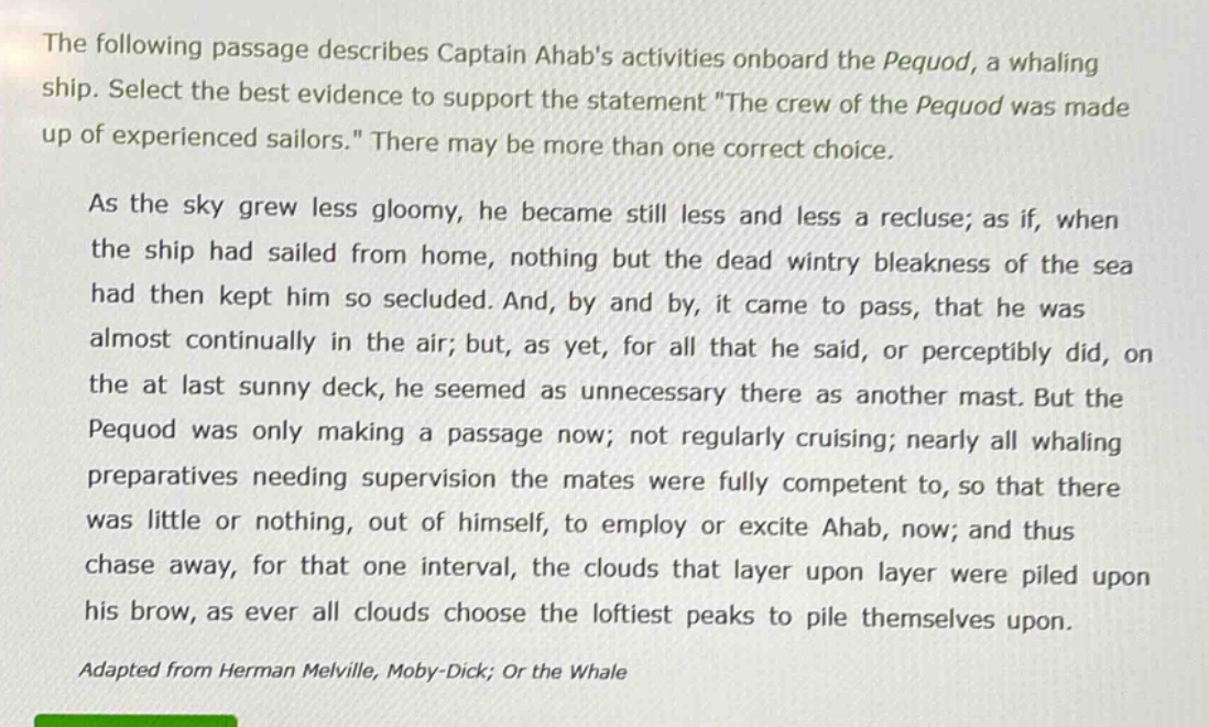 the following passage describes captain ahabs activities onboard the pequod, a whaling ship. select the best evidence to support the statement \the crew of the pequod was made up of experienced sailors.\ there may be more than one correct choice.\n\nas the sky grew less gloomy, he became still less and less a recluse; as if, when the ship had sailed from home, nothing but the dead wintry bleakness of the sea had then kept him so secluded. and, by and by, it came to pass, that he was almost continually in the air; but, as yet, for all that he said, or perceptibly did, on the at last sunny deck, he seemed as unnecessary there as another mast. but the pequod was only making a passage now; not regularly cruising; nearly all whaling preparatives needing supervision the mates were fully competent to, so that there was little or nothing, out of himself, to employ or excite ahab, now; and thus chase away, for that one interval, the clouds that layer upon layer were piled upon his brow, as ever all clouds choose the loftiest peaks to pile themselves upon.\n\nadapted from herman melville, moby - dick; or the whale