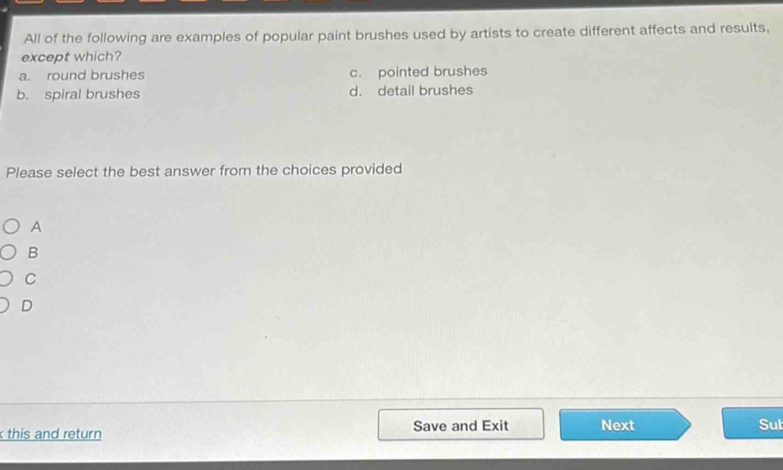 all of the following are examples of popular paint brushes used by artists to create different affects and results, except which?\na. round brushes\nc. pointed brushes\nb. spiral brushes\nd. detail brushes\nplease select the best answer from the choices provided\no a\no b\no c\no d