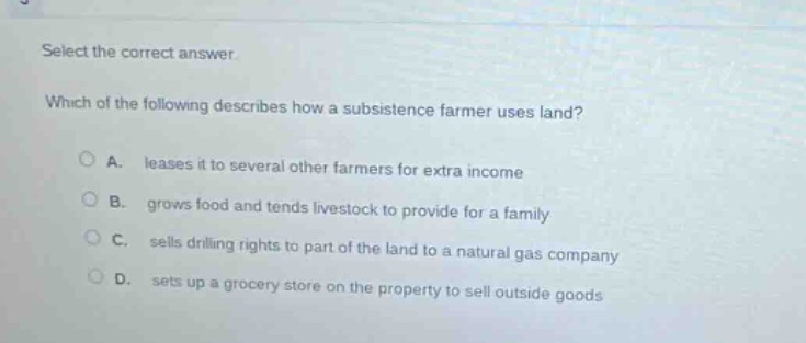 select the correct answer.\nwhich of the following describes how a subsistence farmer uses land?\na. leases it to several other farmers for extra income\nb. grows food and tends livestock to provide for a family\nc. sells drilling rights to part of the land to a natural gas company\nd. sets up a grocery store on the property to sell outside goods