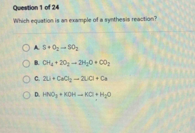 question 1 of 24\nwhich equation is an example of a synthesis reaction?\na. s + o₂ → so₂\nb. ch₄ + 2o₂ → 2h₂o + co₂\nc. 2li + cacl₂ → 2licl + ca\nd. hno₃ + koh → kcl + h₂o