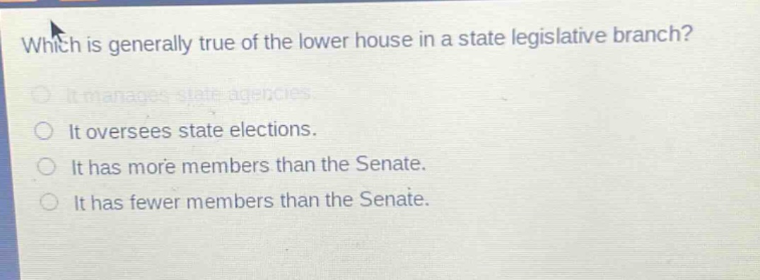which is generally true of the lower house in a state legislative branch?\nit manages state agencies.\nit oversees state elections.\nit has more members than the senate.\nit has fewer members than the senate.