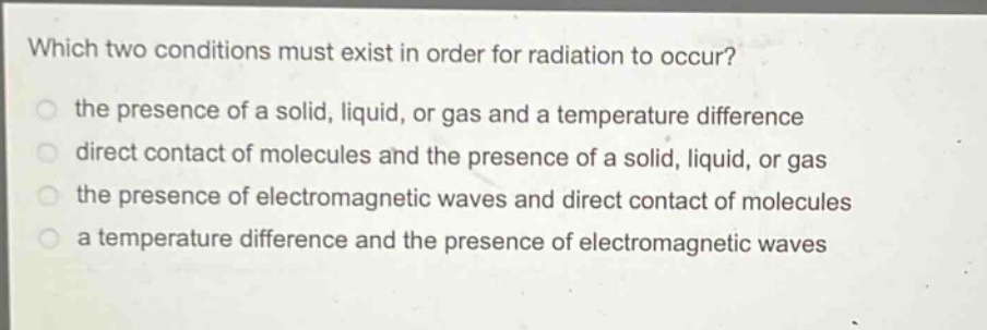 which two conditions must exist in order for radiation to occur?\n the presence of a solid, liquid, or gas and a temperature difference\n direct contact of molecules and the presence of a solid, liquid, or gas\n the presence of electromagnetic waves and direct contact of molecules\n a temperature difference and the presence of electromagnetic waves