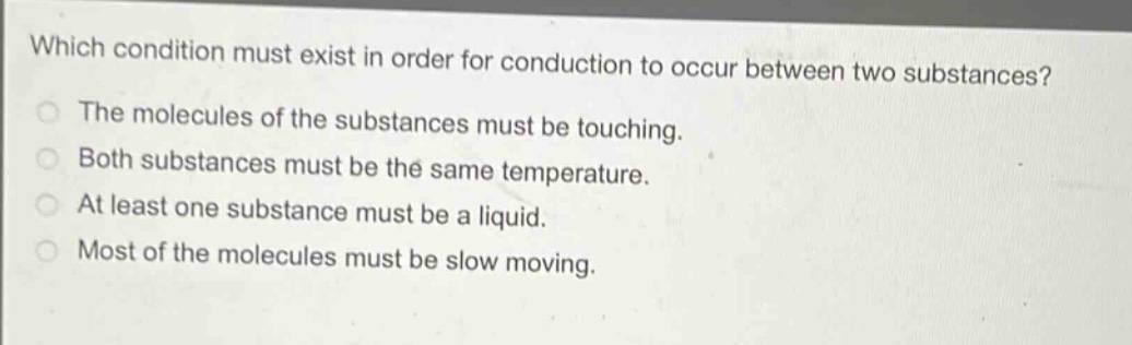 which condition must exist in order for conduction to occur between two substances?\nthe molecules of the substances must be touching.\nboth substances must be the same temperature.\nat least one substance must be a liquid.\nmost of the molecules must be slow moving.
