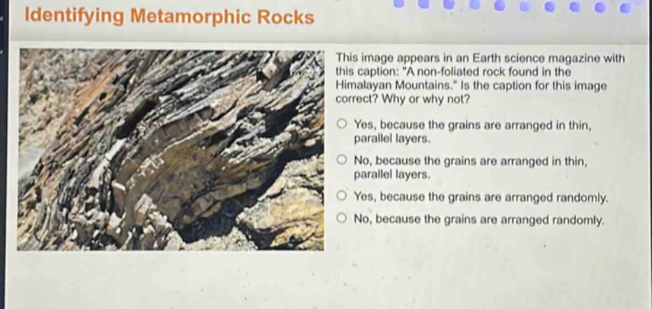 identifying metamorphic rocks\nthis image appears in an earth science magazine with this caption: \a non - foliated rock found in the himalayan mountains.\ is the caption for this image correct? why or why not?\nyes, because the grains are arranged in thin, parallel layers.\nno, because the grains are arranged in thin, parallel layers.\nyes, because the grains are arranged randomly.\nno, because the grains are arranged randomly.