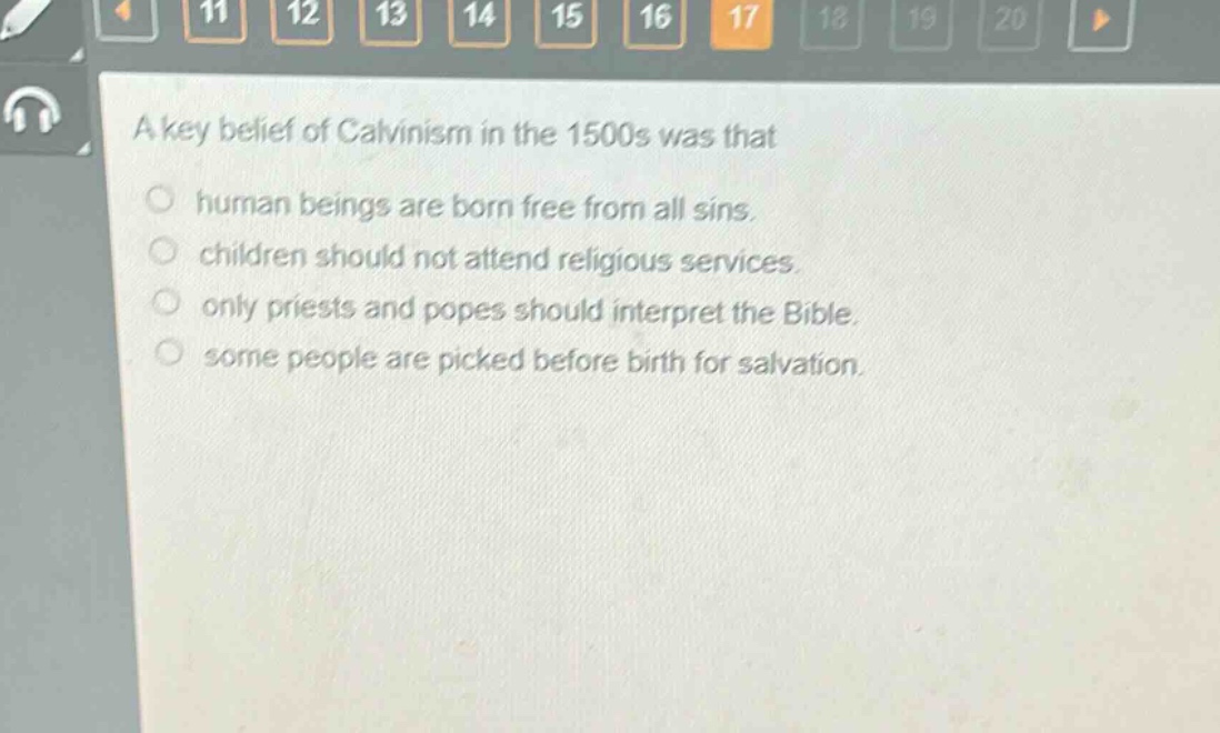 a key belief of calvinism in the 1500s was that\n○ human beings are born free from all sins.\n○ children should not attend religious services.\n○ only priests and popes should interpret the bible.\n○ some people are picked before birth for salvation.