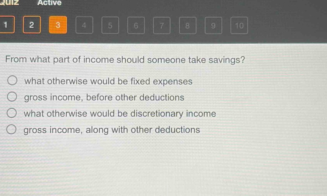 from what part of income should someone take savings?\nwhat otherwise would be fixed expenses\ngross income, before other deductions\nwhat otherwise would be discretionary income\ngross income, along with other deductions