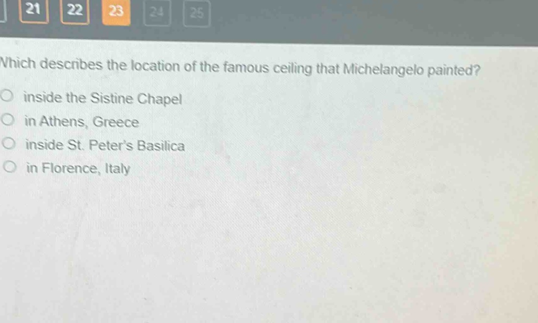 which describes the location of the famous ceiling that michelangelo painted?\ninside the sistine chapel\nin athens, greece\ninside st. peter’s basilica\nin florence, italy