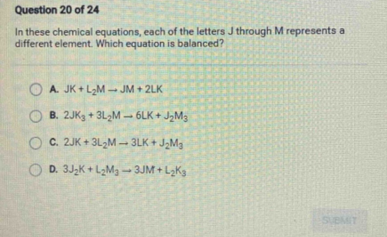 question 20 of 24\nin these chemical equations, each of the letters j through m represents a different element. which equation is balanced?\na. jk + l₂m → jm + 2lk\nb. 2jk₃ + 3l₂m → 6lk + j₂m₃\nc. 2jk + 3l₂m → 3lk + j₂m₃\nd. 3j₂k + l₂m₃ → 3jm + l₂k₃