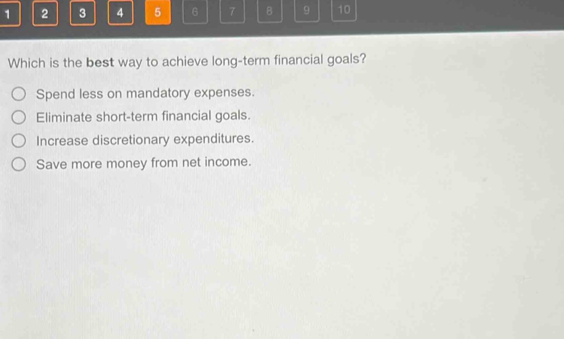which is the best way to achieve long - term financial goals?\nspend less on mandatory expenses.\neliminate short - term financial goals.\nincrease discretionary expenditures.\nsave more money from net income.
