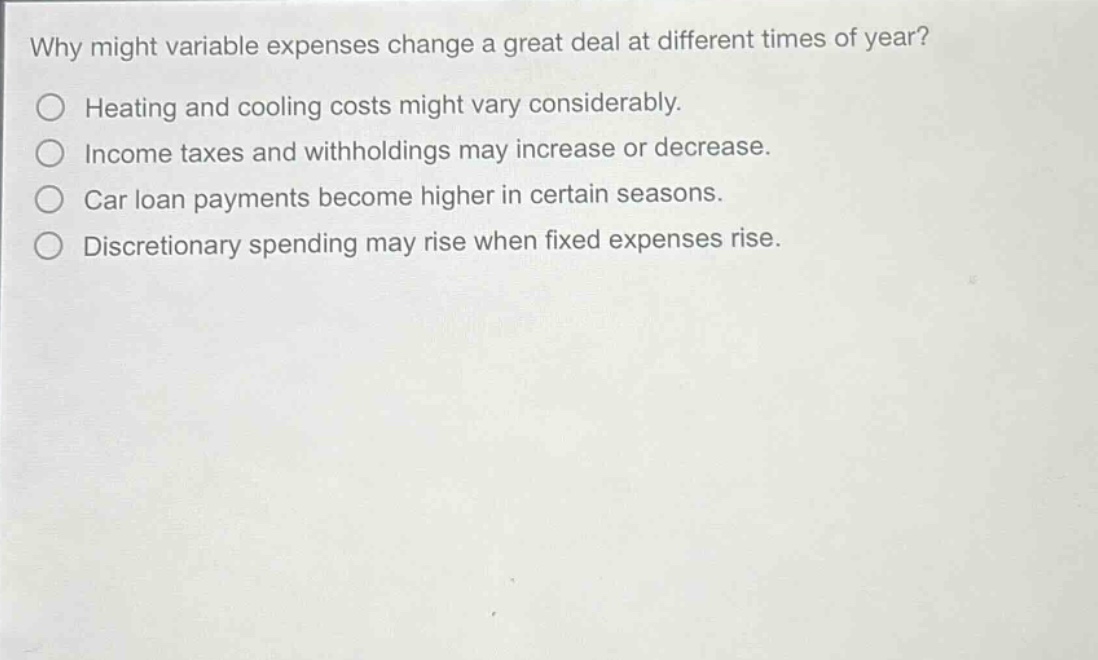 why might variable expenses change a great deal at different times of year?\nheating and cooling costs might vary considerably.\nincome taxes and withholdings may increase or decrease.\ncar loan payments become higher in certain seasons.\ndiscretionary spending may rise when fixed expenses rise.