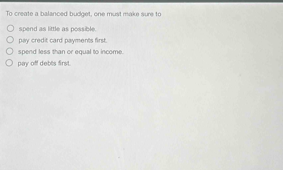 to create a balanced budget, one must make sure to\nspend as little as possible.\npay credit card payments first.\nspend less than or equal to income.\npay off debts first.
