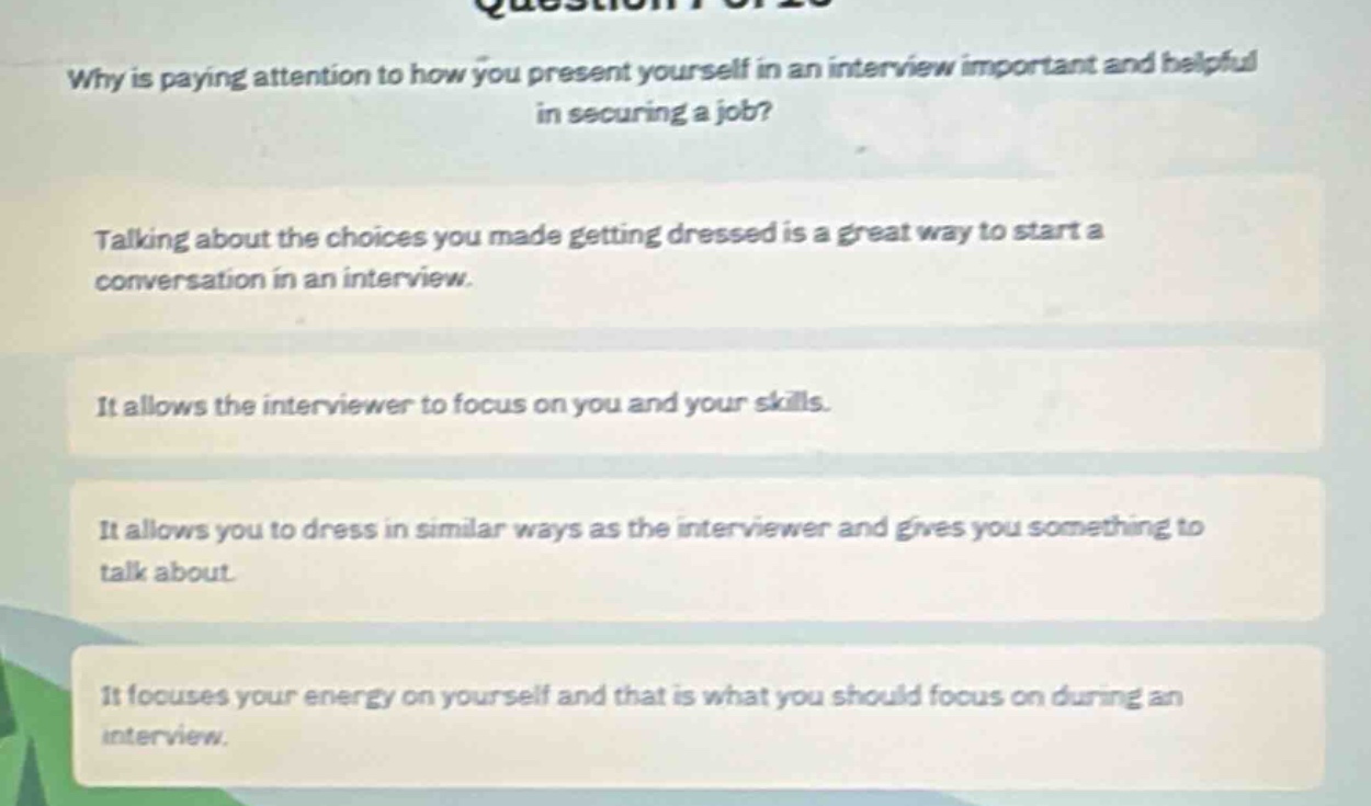 why is paying attention to how you present yourself in an interview important and helpful in securing a job?\ntalking about the choices you made getting dressed is a great way to start a conversation in an interview.\nit allows the interviewer to focus on you and your skills.\nit allows you to dress in similar ways as the interviewer and gives you something to talk about.\nit focuses your energy on yourself and that is what you should focus on during an interview.
