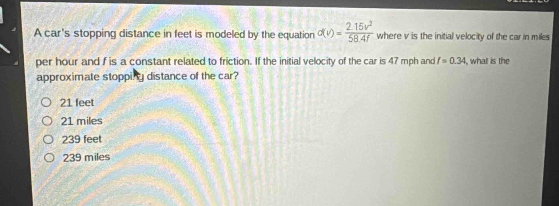 a cars stopping distance in feet is modeled by the equation $d(v)=\frac{2.15v^{2}}{58.4f}$ where $v$ is the initial velocity of the car in miles per hour and $f$ is a constant related to friction. if the initial velocity of the car is 47 mph and $f = 0.34$, what is the approximate stopping distance of the car?\no 21 feet\no 21 miles\no 239 feet\no 239 miles