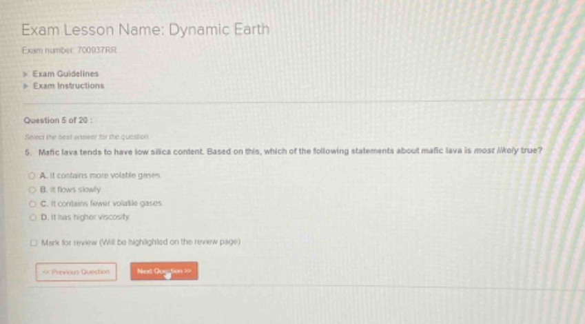 exam lesson name: dynamic earth\nexam number: 700377rr\n> exam guidelines\n> exam instructions\nquestion 5 of 20 :\nselect the best answer for the question.\n5. mafic lava tends to have low silica content. based on this, which of the following statements about mafic lava is most likely true?\na. it contains more volatile gases.\nb. it flows slowly.\nc. it contains fewer volatile gases.\nd. it has higher viscosity.\nmark for review (will be highlighted on the review page)