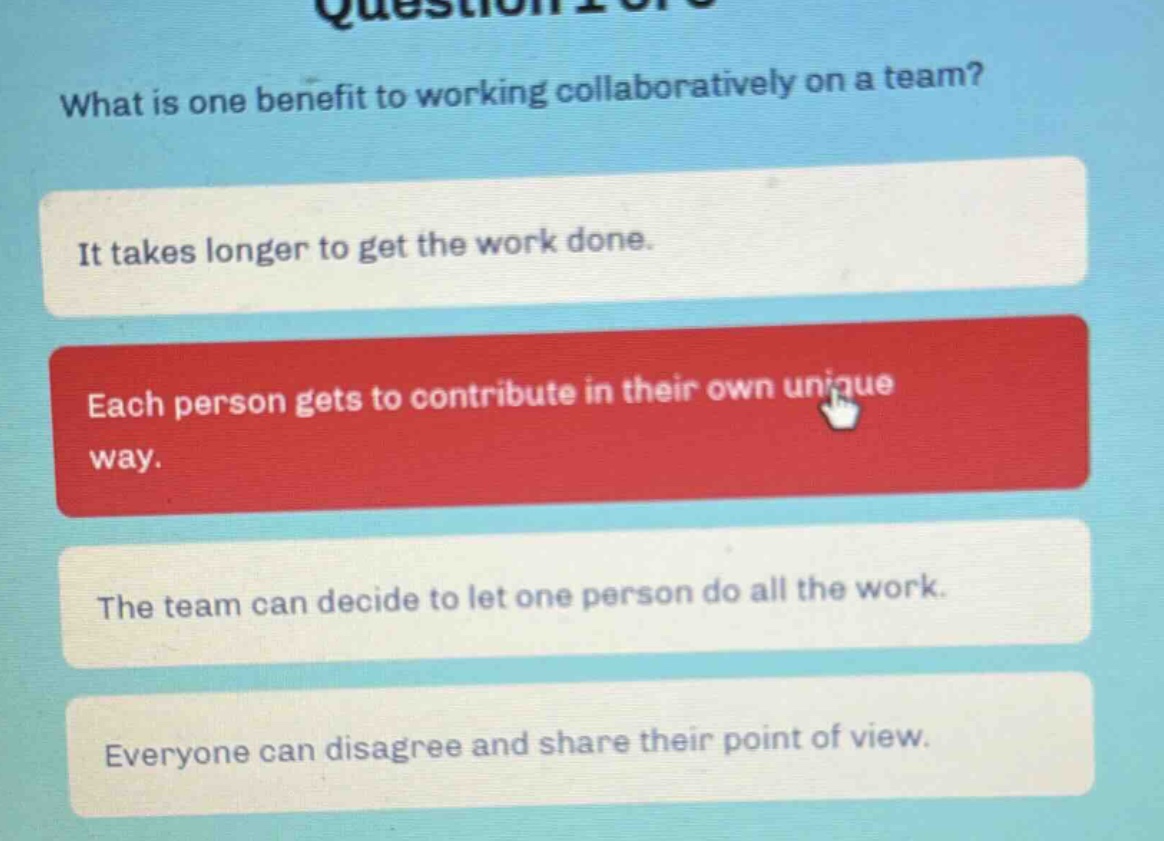what is one benefit to working collaboratively on a team? it takes longer to get the work done. each person gets to contribute in their own unique way. the team can decide to let one person do all the work. everyone can disagree and share their point of view.