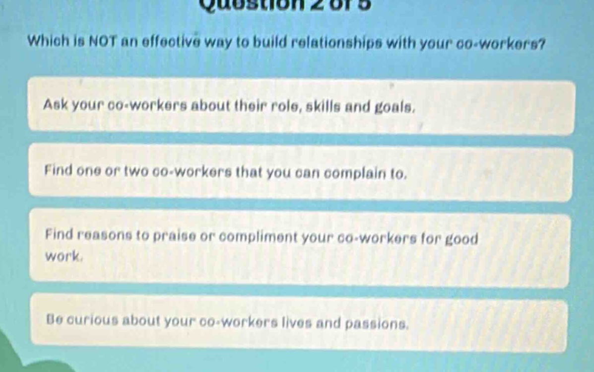 question 2 of 5\nwhich is not an effective way to build relationships with your co - workers?\nask your co - workers about their role, skills and goals.\nfind one or two co - workers that you can complain to.\nfind reasons to praise or compliment your co - workers for good work.\nbe curious about your co - workers lives and passions.
