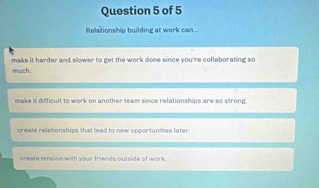 question 5 of 5\nrelationship building at work can...\nmake it harder and slower to get the work done since youre collaborating so much.\nmake it difficult to work on another team since relationships are so strong.\ncreate relationships that lead to new opportunities later.\ncreate tension with your friends outside of work.